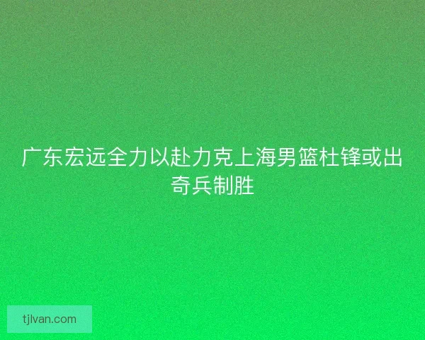 广东宏远全力以赴力克上海男篮杜锋或出奇兵制胜 广东宏远全力以赴力克上海男篮杜锋或出奇兵制胜