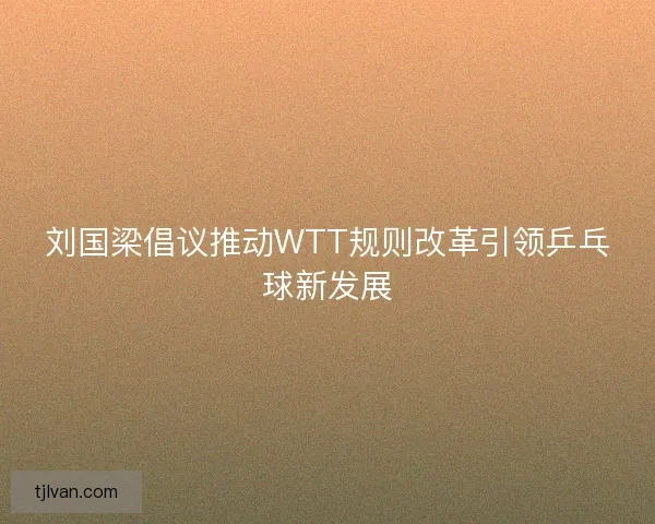 刘国梁倡议推动WTT规则改革引领乒乓球新发展