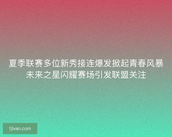 夏季联赛多位新秀接连爆发掀起青春风暴未来之星闪耀赛场引发联盟关注