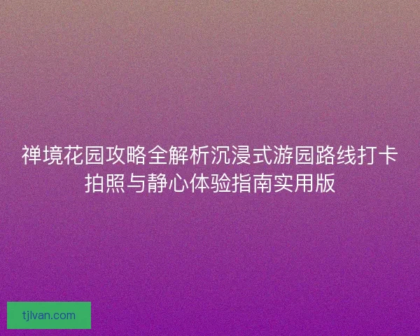 禅境花园攻略全解析沉浸式游园路线打卡拍照与静心体验指南实用版