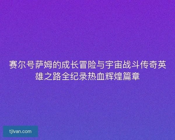 赛尔号萨姆的成长冒险与宇宙战斗传奇英雄之路全纪录热血辉煌篇章