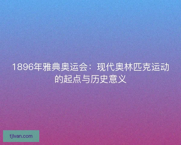 1896年雅典奥运会：现代奥林匹克运动的起点与历史意义